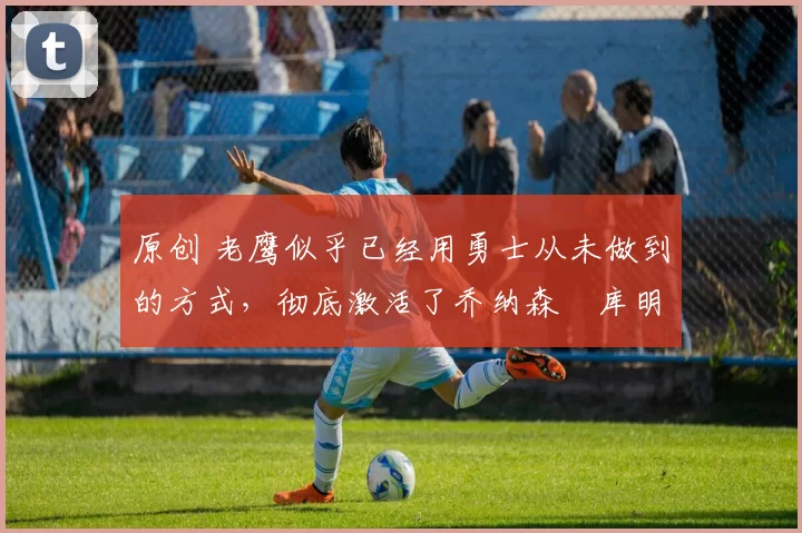 原创 老鹰似乎已经用勇士从未做到的方式,彻底激活了乔纳森・库明加