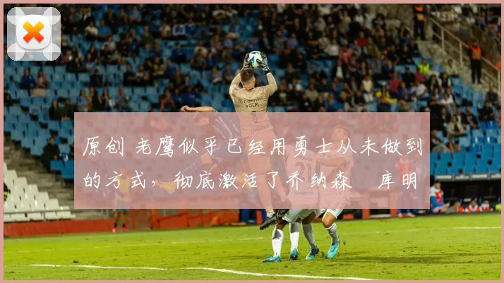 原创 老鹰似乎已经用勇士从未做到的方式,彻底激活了乔纳森・库明加