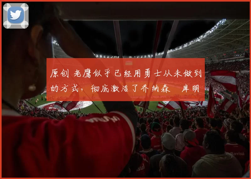 原创 老鹰似乎已经用勇士从未做到的方式，彻底激活了乔纳森・库明加