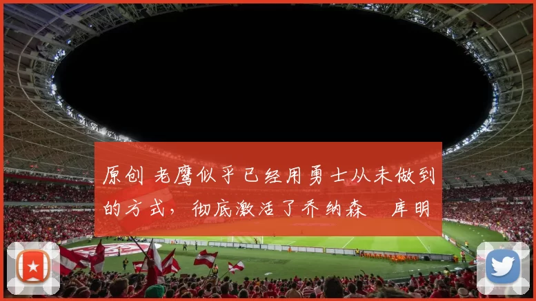 原创 老鹰似乎已经用勇士从未做到的方式，彻底激活了乔纳森・库明加