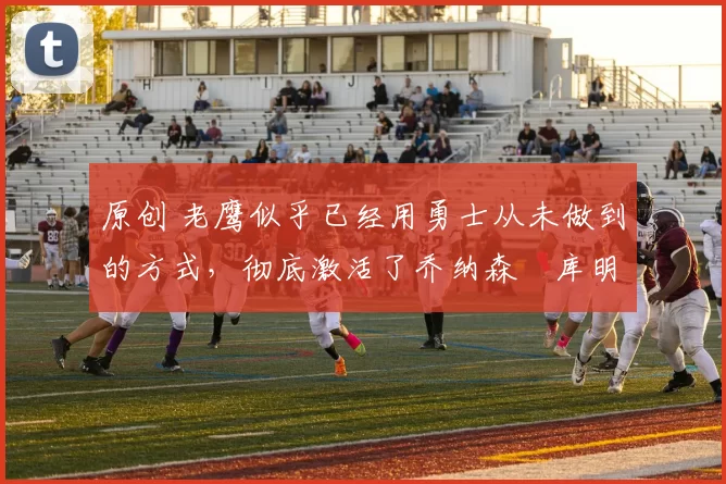 原创 老鹰似乎已经用勇士从未做到的方式，彻底激活了乔纳森・库明加