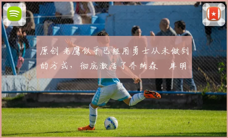 原创 老鹰似乎已经用勇士从未做到的方式，彻底激活了乔纳森・库明加