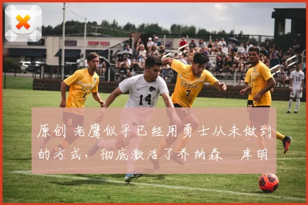 原创 老鹰似乎已经用勇士从未做到的方式,彻底激活了乔纳森・库明加