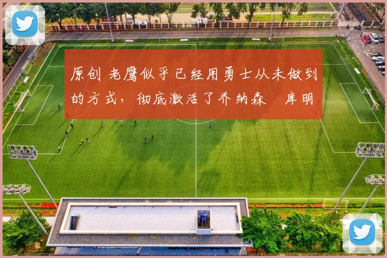 原创 老鹰似乎已经用勇士从未做到的方式,彻底激活了乔纳森・库明加