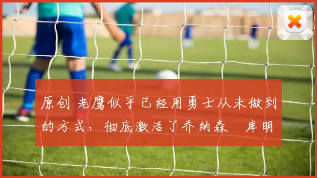 原创 老鹰似乎已经用勇士从未做到的方式，彻底激活了乔纳森・库明加