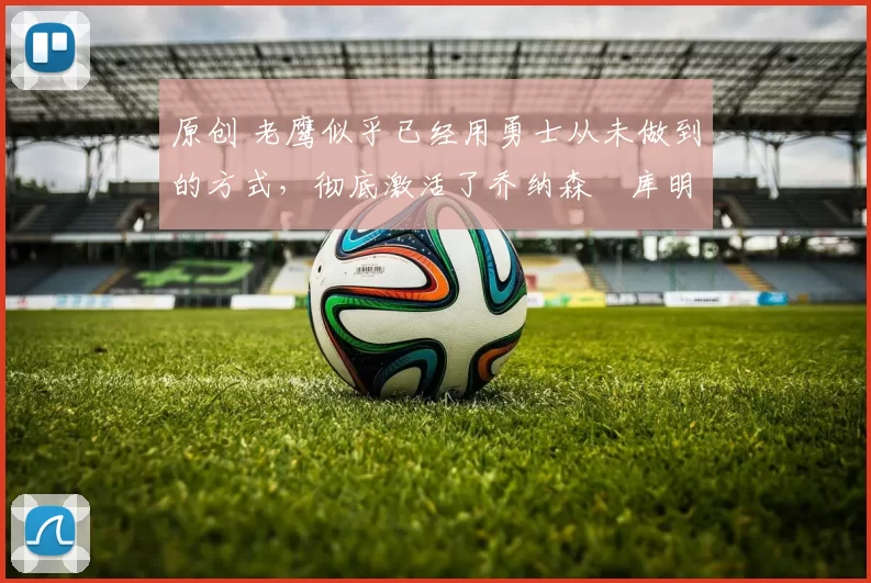 原创 老鹰似乎已经用勇士从未做到的方式,彻底激活了乔纳森・库明加