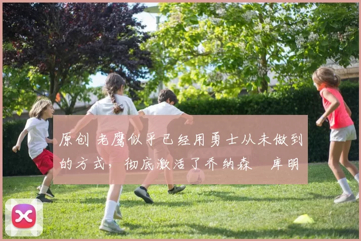 原创 老鹰似乎已经用勇士从未做到的方式,彻底激活了乔纳森・库明加