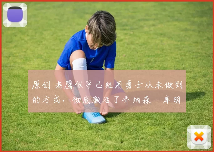 原创 老鹰似乎已经用勇士从未做到的方式，彻底激活了乔纳森・库明加