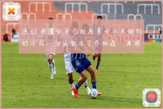 原创 老鹰似乎已经用勇士从未做到的方式，彻底激活了乔纳森・库明加