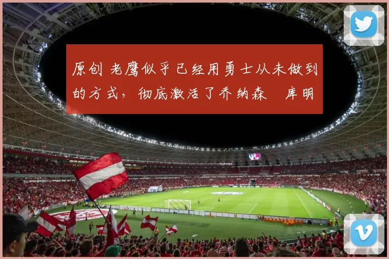 原创 老鹰似乎已经用勇士从未做到的方式，彻底激活了乔纳森・库明加