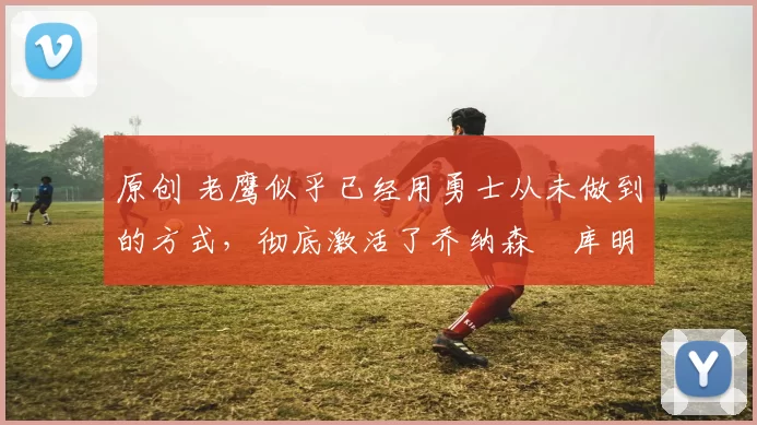 原创 老鹰似乎已经用勇士从未做到的方式，彻底激活了乔纳森・库明加