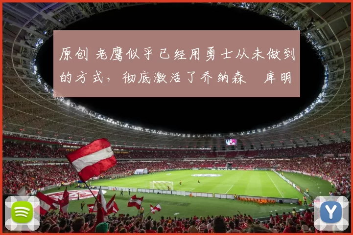 原创 老鹰似乎已经用勇士从未做到的方式，彻底激活了乔纳森・库明加