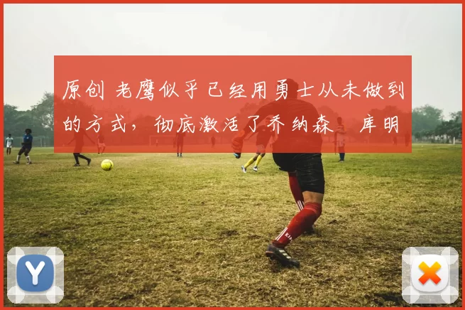 原创 老鹰似乎已经用勇士从未做到的方式，彻底激活了乔纳森・库明加