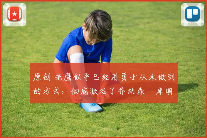 原创 老鹰似乎已经用勇士从未做到的方式，彻底激活了乔纳森・库明加