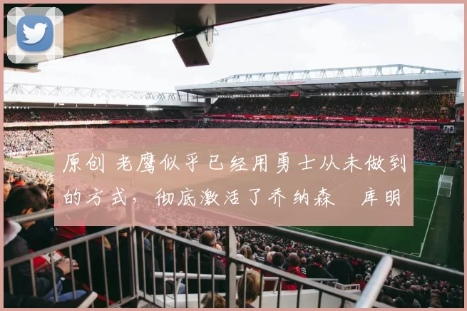 原创 老鹰似乎已经用勇士从未做到的方式,彻底激活了乔纳森・库明加