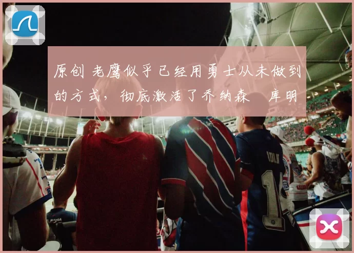 原创 老鹰似乎已经用勇士从未做到的方式，彻底激活了乔纳森・库明加