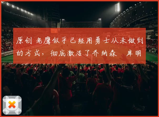 原创 老鹰似乎已经用勇士从未做到的方式，彻底激活了乔纳森・库明加