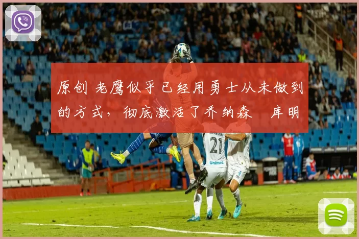 原创 老鹰似乎已经用勇士从未做到的方式,彻底激活了乔纳森・库明加