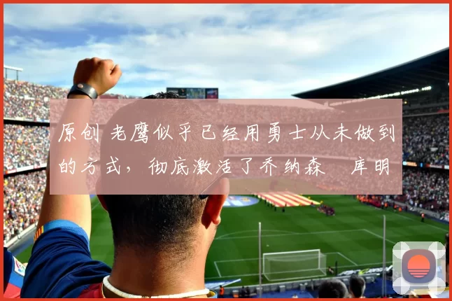 原创 老鹰似乎已经用勇士从未做到的方式,彻底激活了乔纳森・库明加