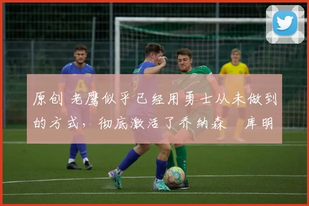 原创 老鹰似乎已经用勇士从未做到的方式,彻底激活了乔纳森・库明加