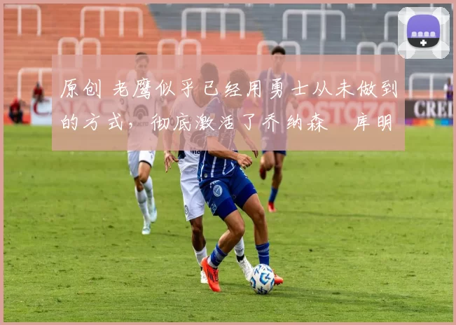 原创 老鹰似乎已经用勇士从未做到的方式,彻底激活了乔纳森・库明加