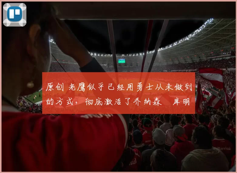 原创 老鹰似乎已经用勇士从未做到的方式，彻底激活了乔纳森・库明加