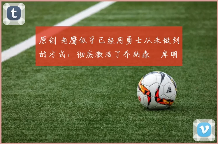 原创 老鹰似乎已经用勇士从未做到的方式，彻底激活了乔纳森・库明加