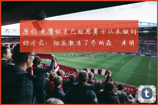 原创 老鹰似乎已经用勇士从未做到的方式，彻底激活了乔纳森・库明加