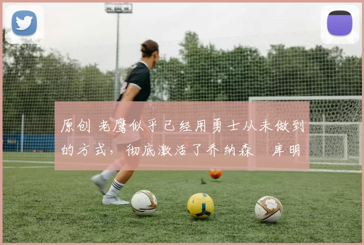 原创 老鹰似乎已经用勇士从未做到的方式，彻底激活了乔纳森・库明加