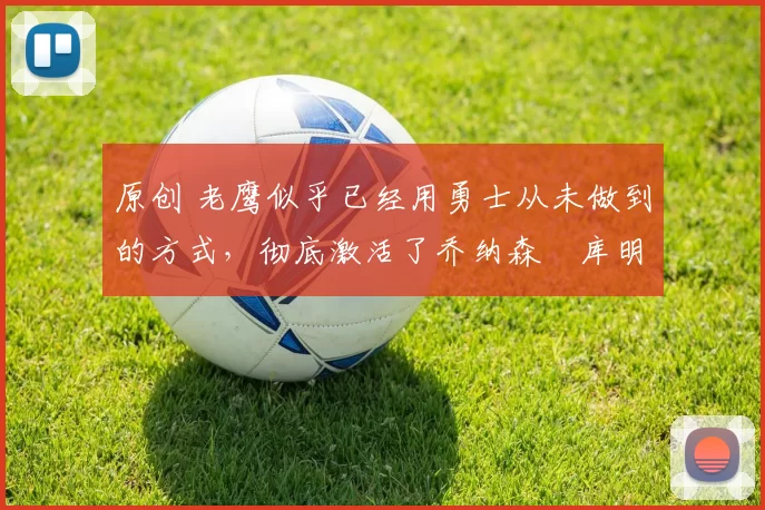 原创 老鹰似乎已经用勇士从未做到的方式，彻底激活了乔纳森・库明加