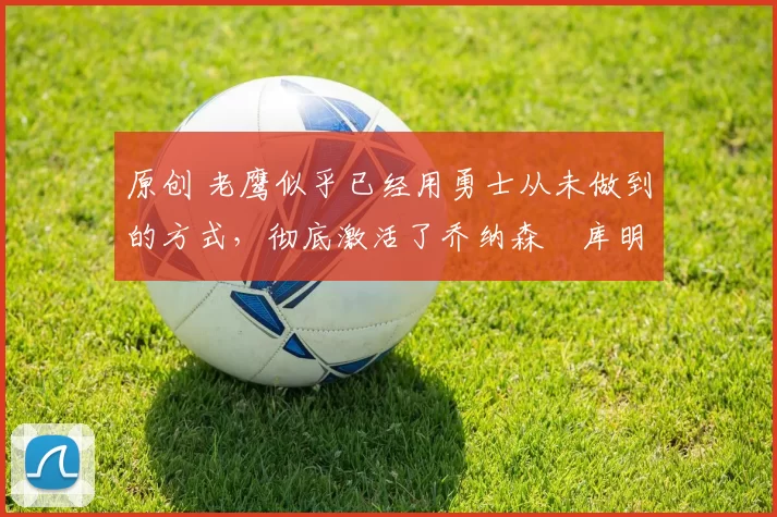 原创 老鹰似乎已经用勇士从未做到的方式,彻底激活了乔纳森・库明加