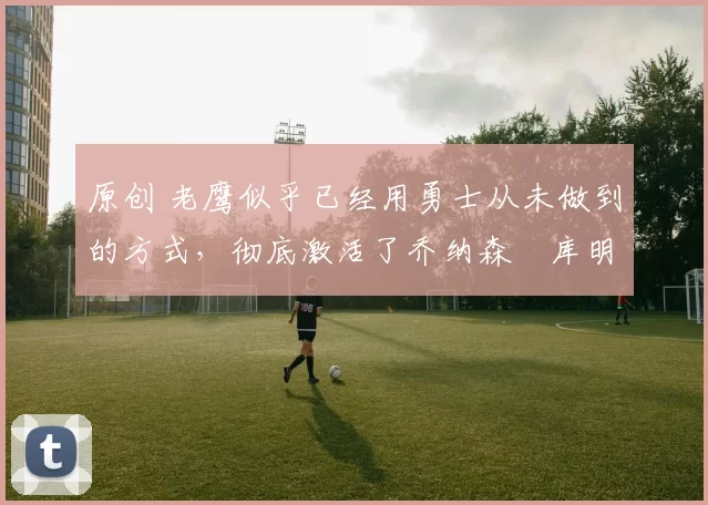 原创 老鹰似乎已经用勇士从未做到的方式,彻底激活了乔纳森・库明加