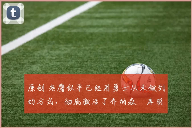 原创 老鹰似乎已经用勇士从未做到的方式,彻底激活了乔纳森・库明加