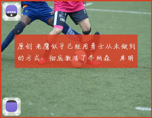 原创 老鹰似乎已经用勇士从未做到的方式,彻底激活了乔纳森・库明加