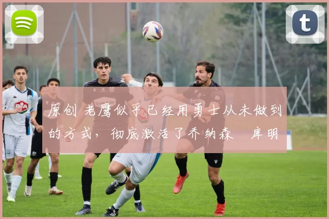 原创 老鹰似乎已经用勇士从未做到的方式，彻底激活了乔纳森・库明加