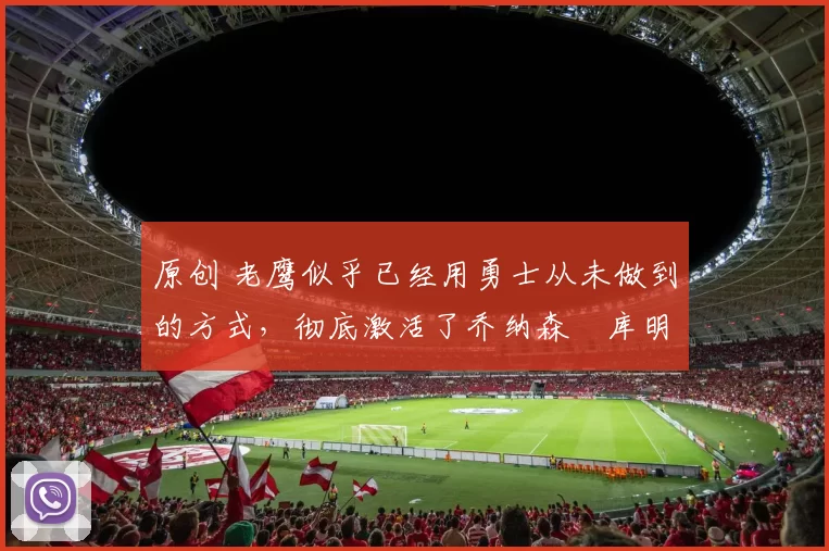 原创 老鹰似乎已经用勇士从未做到的方式，彻底激活了乔纳森・库明加