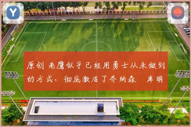 原创 老鹰似乎已经用勇士从未做到的方式，彻底激活了乔纳森・库明加