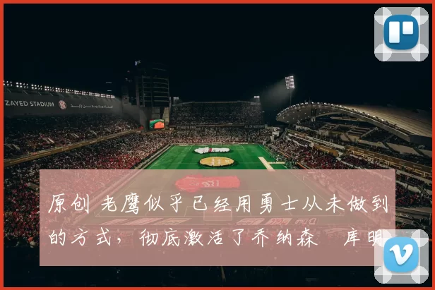 原创 老鹰似乎已经用勇士从未做到的方式，彻底激活了乔纳森・库明加