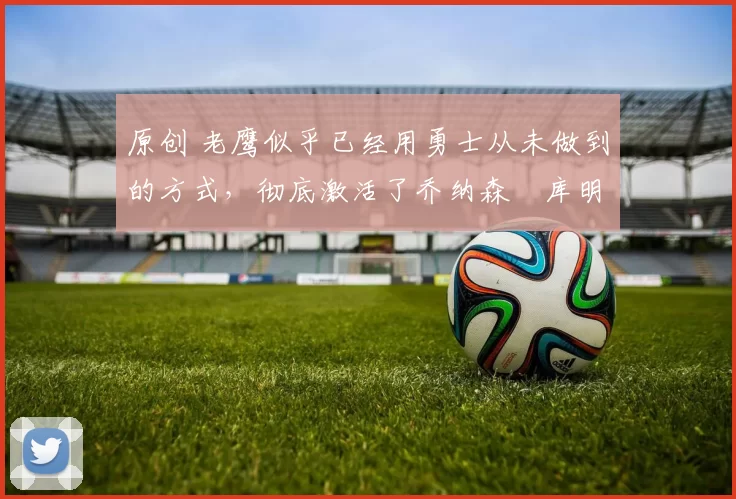 原创 老鹰似乎已经用勇士从未做到的方式，彻底激活了乔纳森・库明加