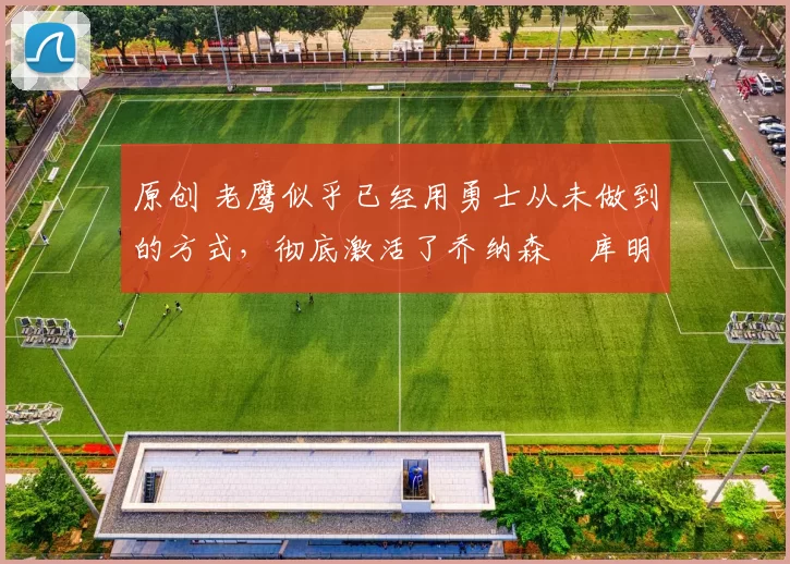 原创 老鹰似乎已经用勇士从未做到的方式,彻底激活了乔纳森・库明加