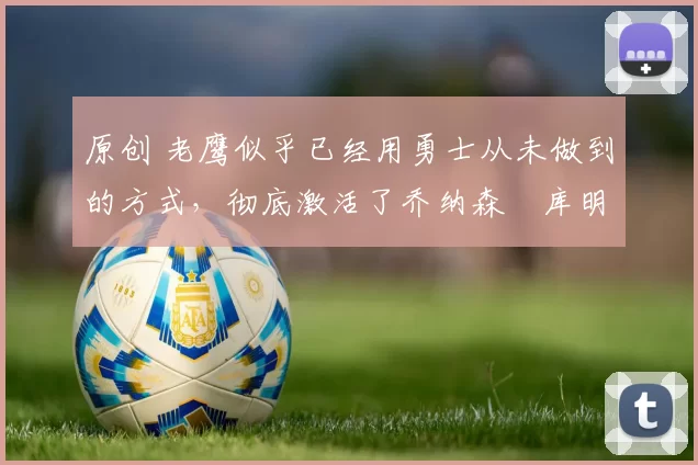 原创 老鹰似乎已经用勇士从未做到的方式，彻底激活了乔纳森・库明加