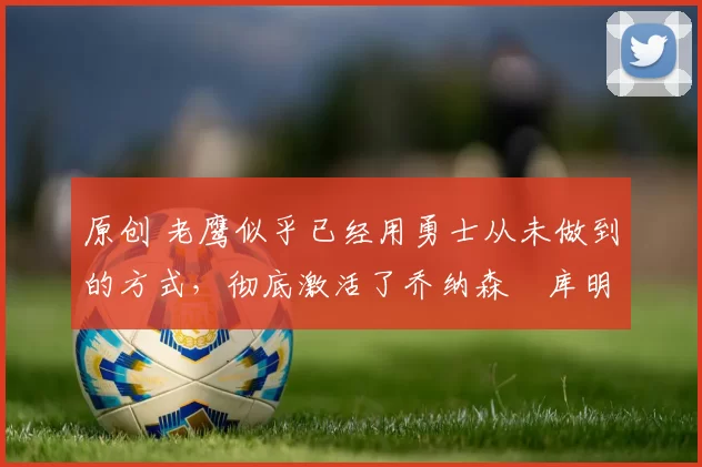 原创 老鹰似乎已经用勇士从未做到的方式,彻底激活了乔纳森・库明加