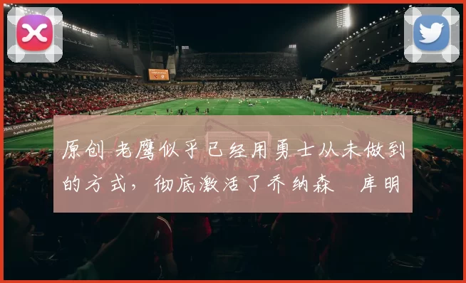 原创 老鹰似乎已经用勇士从未做到的方式，彻底激活了乔纳森・库明加