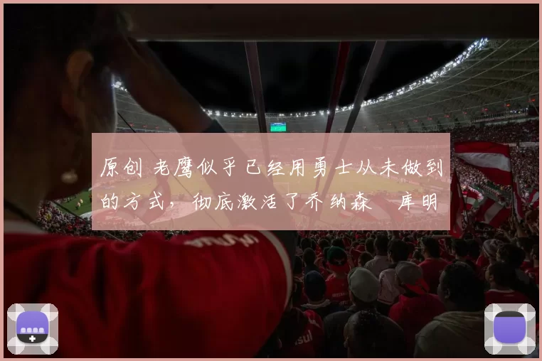 原创 老鹰似乎已经用勇士从未做到的方式，彻底激活了乔纳森・库明加