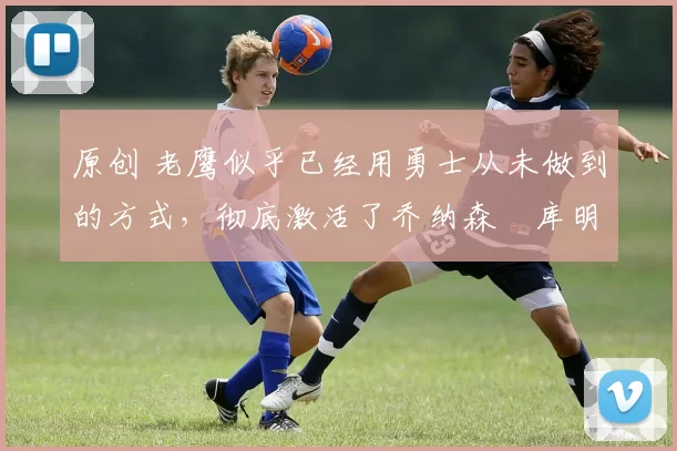 原创 老鹰似乎已经用勇士从未做到的方式,彻底激活了乔纳森・库明加