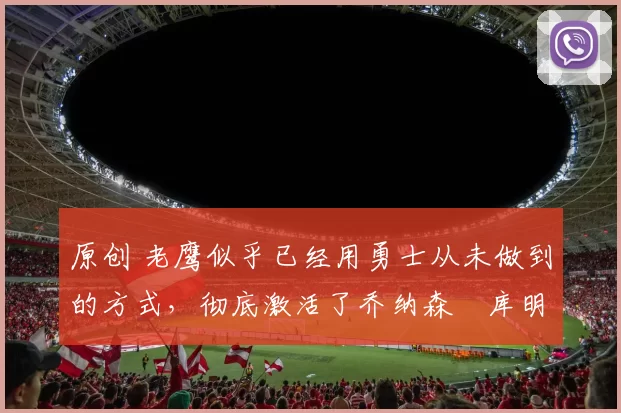 原创 老鹰似乎已经用勇士从未做到的方式,彻底激活了乔纳森・库明加