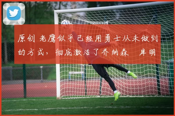 原创 老鹰似乎已经用勇士从未做到的方式，彻底激活了乔纳森・库明加