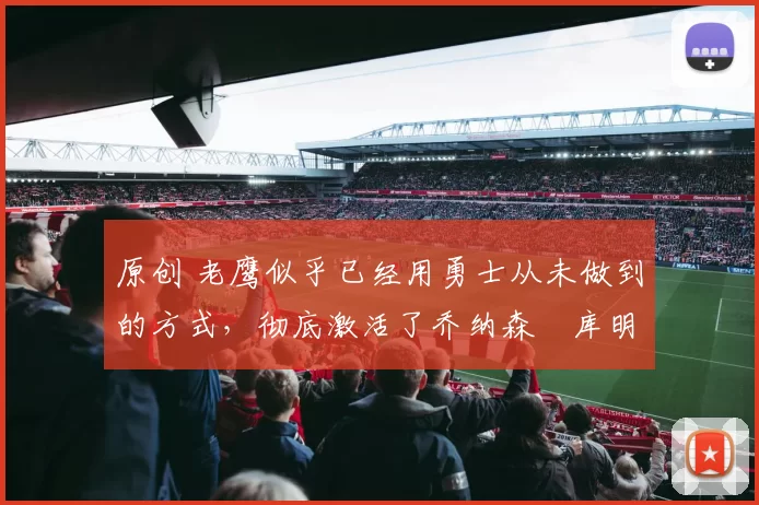 原创 老鹰似乎已经用勇士从未做到的方式,彻底激活了乔纳森・库明加