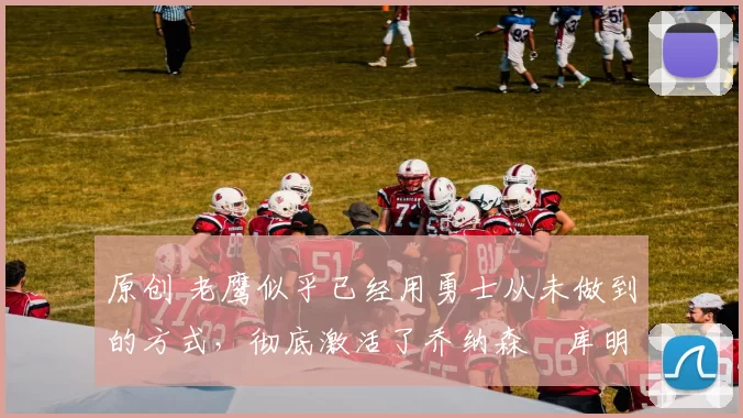 原创 老鹰似乎已经用勇士从未做到的方式，彻底激活了乔纳森・库明加