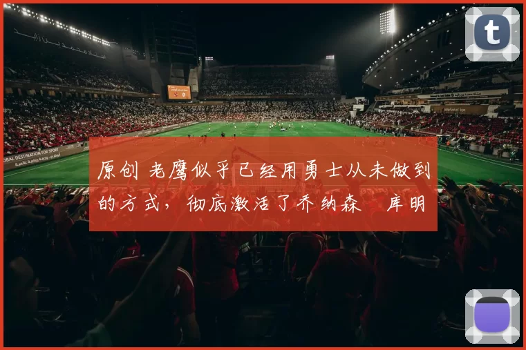 原创 老鹰似乎已经用勇士从未做到的方式,彻底激活了乔纳森・库明加